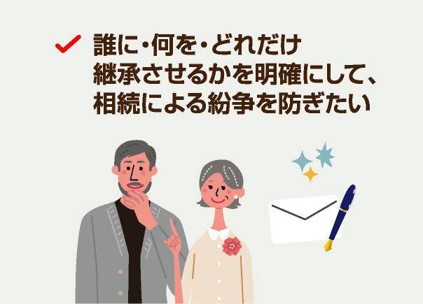 誰に・何を・どれだけ継承させるかを明確にして、相続による紛争を防ぎたい