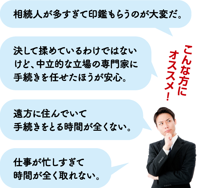 こんな方にオススメ！→相続人が多すぎて印鑑もらうのが大変だ。・決して揉めているわけではないけど、中立的な相続手続きをまとめてほしい。・遠方に住んでいて手続きをとる時間が全くない。・仕事が忙しすぎて時間が全く取れない。