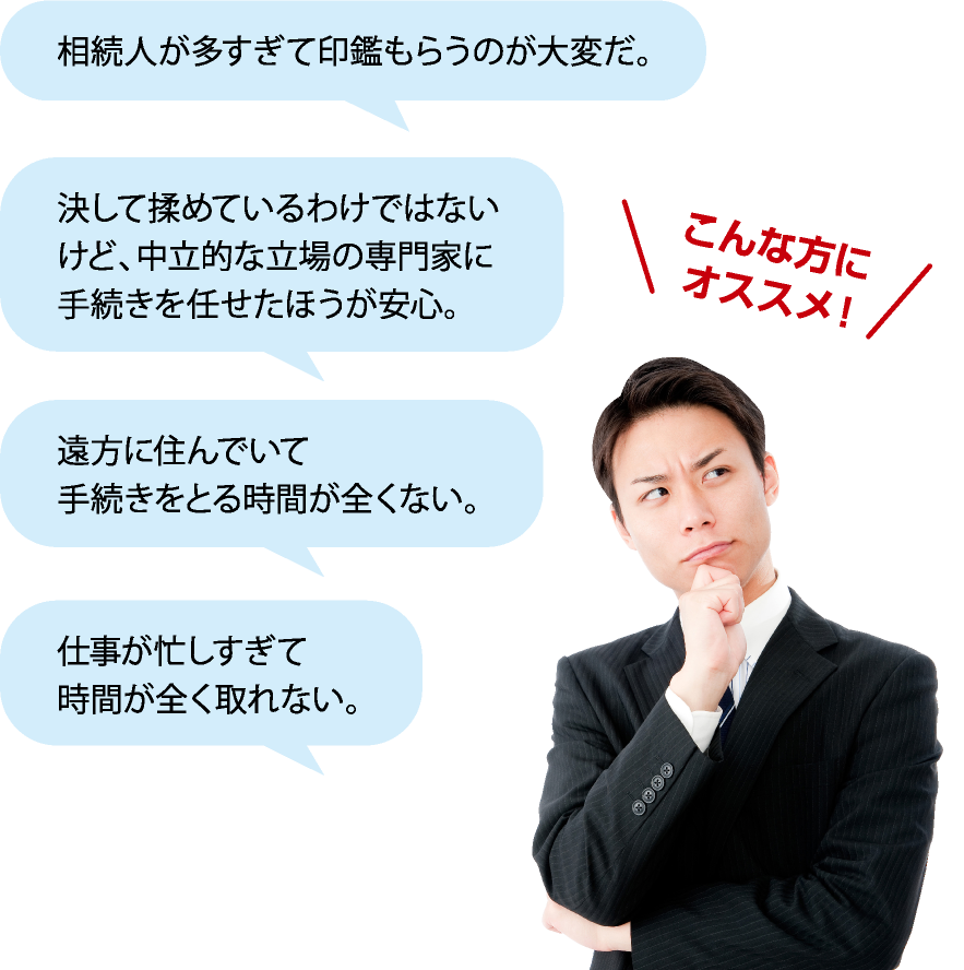 こんな方にオススメ！→相続人が多すぎて印鑑もらうのが大変だ。・決して揉めているわけではないけど、中立的な相続手続きをまとめてほしい。・遠方に住んでいて手続きをとる時間が全くない。・仕事が忙しすぎて時間が全く取れない。