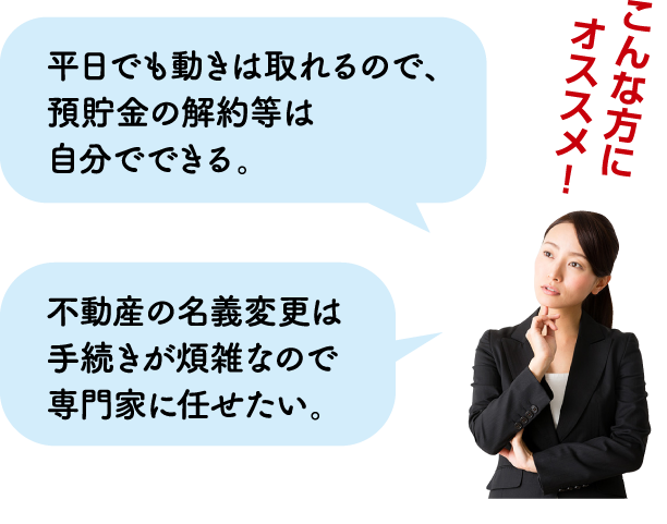 こんな方にオススメ！→平日でも動きは取れるので、預貯金の解約等は自分でできる。・不動産の名義変更は手続きが煩雑なので専門家に任せたい。