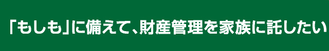 「もしも」に備えて、財産管理を家族に託したい